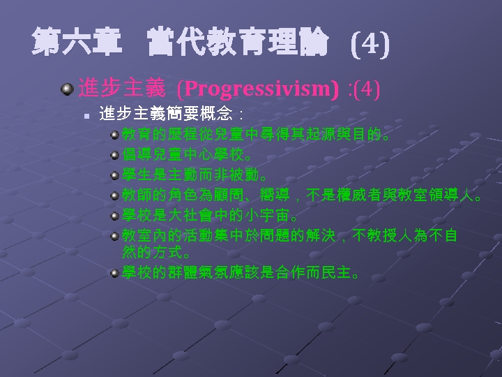  第六章 當代教育理論 (4) 進步主義 (Progressivism)： (4) n 進步主義簡要概念： 教育的歷程從兒童中尋得其起源與目的。 倡導兒童中心學校。 學生是主動而非被動。 教師的角色為顧問、嚮導，不是權威者與教室領導人。 學校是大社會中的小宇宙。