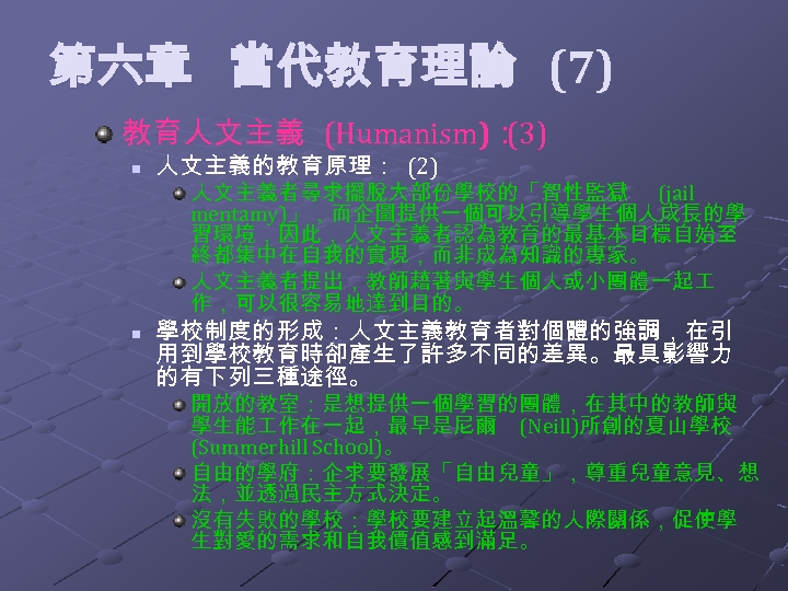  第六章 當代教育理論 (7) 教育人文主義 (Humanism)： (3) n 人文主義的教育原理： (2) 人文主義者尋求擺脫大部份學校的「智性監獄 (jail mentamy)」，而企圖提供一個可以引導學生個人成長的學 習環境，因此，人文主義者認為教育的最基本目標自始至