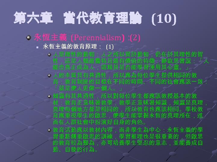  第六章 當代教育理論 (10) 永恆主義 (Perennialism)： (2) n 永恆主義的教育原理： (1) 人是理性的動物：人之所以異於動物，仍在於其理性的智 性，這是人類最獨特且最有價值的特徵；赫欽思曾說：「人 能否真正成為人，端賴其是否能學習運用其心靈。」 人的本質具有共通性，所以應為每位學生提供相同的教