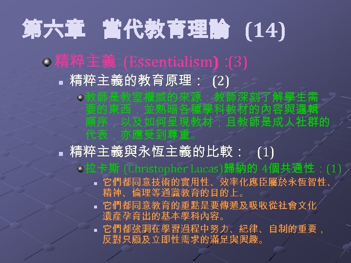  第六章 當代教育理論 (14) 精粹主義 (Essentialism)： (3) n 精粹主義的教育原理： (2) 教師是教室權威的來源：教師深刻了解學生需 要的東西，並熟暗各種學科教材的內容與邏輯 順序，以及如何呈現教材；且教師是成人社群的 代表，亦應受到尊重。
