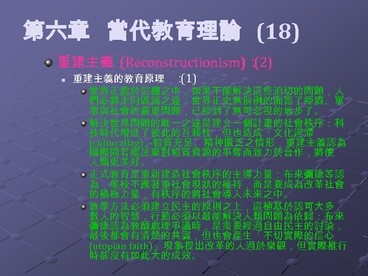  第六章 當代教育理論 (18) 重建主義 (Reconstructionism)： (2) n 重建主義的教育原理 ： (1) 世界正處於危機之中，如果不能解決這些迫切的問題，人 們必將走向毀滅之途：世界正史無前例的面臨了經濟、軍 事與社會的嚴重問題，已經到了無可忽視的地步了。