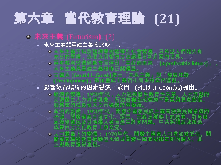  第六章 當代教育理論 (21) 未來主義 (Futurism)： (2) n n 未來主義與重建主義的比較 ： 未來主義不特別強調學校能導引社會變遷，只希望人們能先有 充分的準備，以便以明智的方法處理日新月異的世界。 兩者都希望透過教育而達到「美好的未來