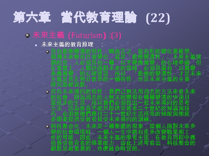  第六章 當代教育理論 (22) 未來主義 (Futurism)： (3) n 未來主義的教育原理 ： 具有動態變遷的特性：簡而言之，從有形的變化要推想、 預測未來會有什麼變化，就是「動態變遷性」。未來主義強 調的是：人必須具有一種「以不變應萬變」的心理準備，但 在事實上，人類於面對未來的當時，必須具備有「以萬變