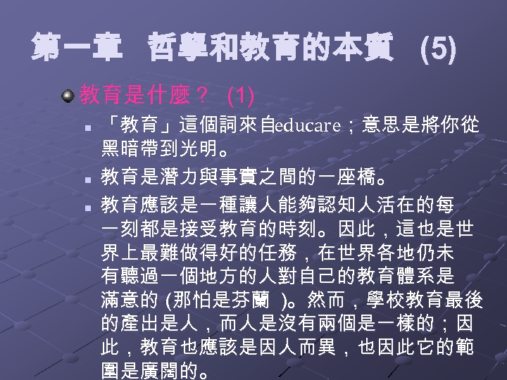 第一章 哲學和教育的本質 (5) 教育是什麼？ (1) n n n 「教育」這個詞來自educare；意思是將你從 黑暗帶到光明。 教育是潛力與事實之間的一座橋。 教育應該是一種讓人能夠認知人活在的每 一刻都是接受教育的時刻。因此，這也是世 界上最難做得好的任務，在世界各地仍未