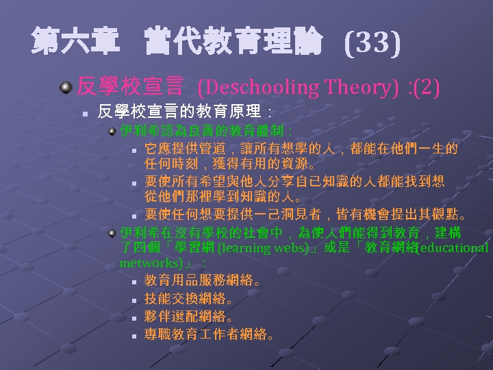  第六章 當代教育理論 (33) 反學校宣言 (Deschooling Theory)： (2) n 反學校宣言的教育原理： 伊利希認為良善的教育體制： n 它應提供管道，讓所有想學的人，都能在他們一生的 任何時刻，獲得有用的資源。