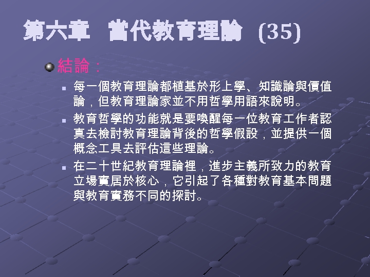  第六章 當代教育理論 (35) 結論： n n n 每一個教育理論都植基於形上學、知識論與價值 論，但教育理論家並不用哲學用語來說明。 教育哲學的功能就是要喚醒每一位教育 作者認 真去檢討教育理論背後的哲學假設，並提供一個 概念