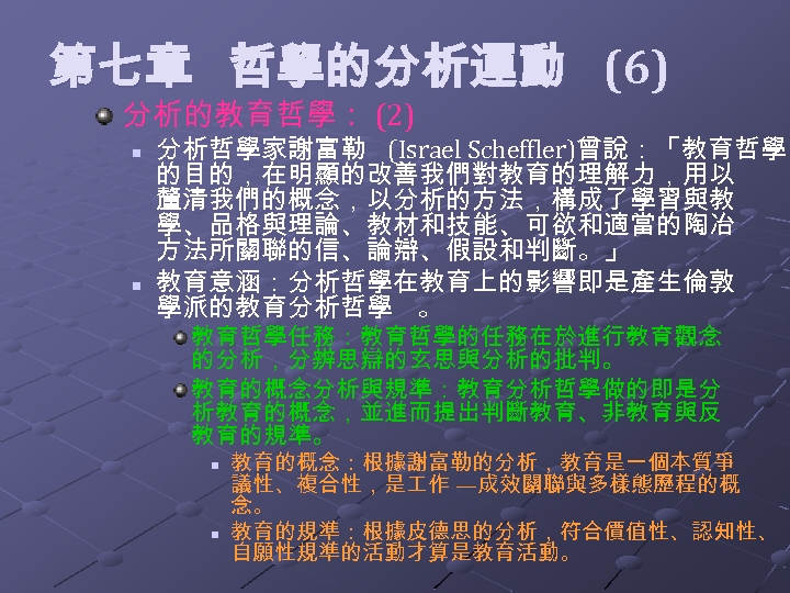  第七章 哲學的分析運動 (6) 分析的教育哲學： (2) n n 分析哲學家謝富勒 (Israel Scheffler)曾說：「教育哲學 的目的，在明顯的改善我們對教育的理解力，用以 釐清我們的概念，以分析的方法，構成了學習與教 學、品格與理論、教材和技能、可欲和適當的陶冶