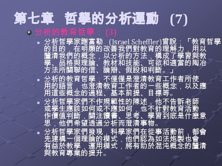  第七章 哲學的分析運動 (7) 分析的教育哲學： (3) n n 分析哲學家謝富勒 (Israel Scheffler)曾說：「教育哲學 的目的，在明顯的改善我們對教育的理解力，用以 釐清我們的概念，以分析的方法，構成了學習與教 學、品格與理論、教材和技能、可欲和適當的陶冶