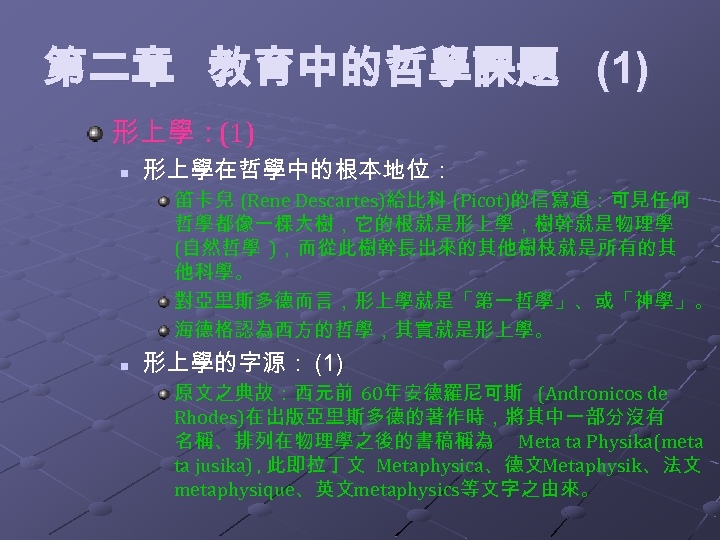 第二章 教育中的哲學課題 (1) 形上學：(1) n 形上學在哲學中的根本地位： 笛卡兒 (Rene Descartes)給比科 (Picot)的信寫道：可見任何 哲學都像一棵大樹，它的根就是形上學，樹幹就是物理學 (自然哲學 )，而從此樹幹長出來的其他樹枝就是所有的其 他科學。