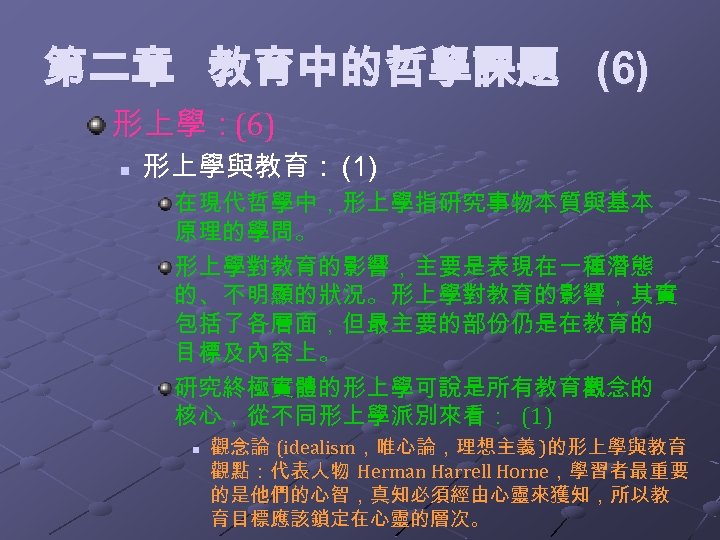 第二章 教育中的哲學課題 (6) 形上學：(6) n 形上學與教育： (1) 在現代哲學中，形上學指研究事物本質與基本 原理的學問。 形上學對教育的影響，主要是表現在一種潛態 的、不明顯的狀況。形上學對教育的影響，其實 包括了各層面，但最主要的部份仍是在教育的 目標及內容上。 研究終極實體的形上學可說是所有教育觀念的