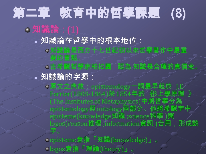 第二章 教育中的哲學課題 (8) 知識論：(1) n 知識論在哲學中的根本地位： 知識論是西方十七世紀初以來哲學著作中最重 要的重點。 古希臘哲學家柏拉圖 認為 知識是合理的真信念。 n 知識論的字源： 原文之典故：epistemology一詞最早起於