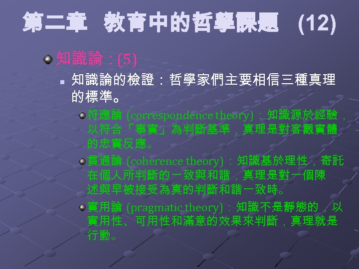 第二章 教育中的哲學課題 (12) 知識論：(5) n 知識論的檢證：哲學家們主要相信三種真理 的標準。 符應論 (correspondence theory)：知識源於經驗， 以符合「事實」為判斷基準，真理是對客觀實體 的忠實反應。 貫通論 (coherence