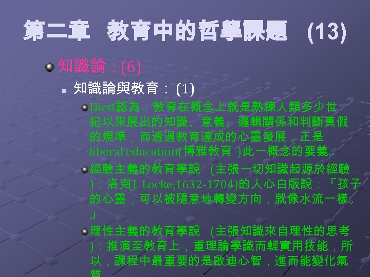 第二章 教育中的哲學課題 (13) 知識論：(6) n 知識論與教育： (1) Hirst認為：教育在概念上就是熟練人類多少世 紀以來展出的知識、意義、邏輯關係和判斷真假 的規準，而透過教育達成的心靈發展，正是 liberal education(博雅教育 )此一概念的要義。 經驗主義的教育學說