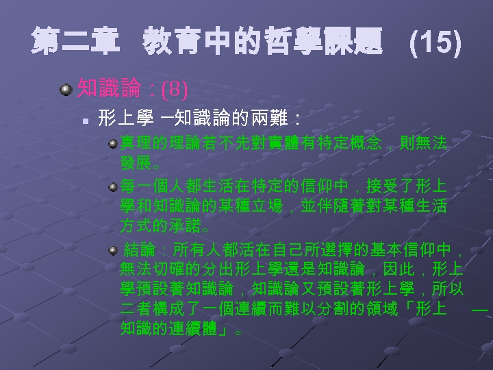 第二章 教育中的哲學課題 (15) 知識論：(8) n 形上學 ─知識論的兩難： 真理的理論若不先對實體有特定概念，則無法 發展。 每一個人都生活在特定的信仰中，接受了形上 學和知識論的某種立場，並伴隨著對某種生活 方式的承諾。 結論：所有人都活在自己所選擇的基本信仰中， 無法切確的分出形上學還是知識論，因此，形上