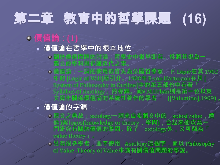 第二章 教育中的哲學課題 (16) 價值論：(1) n 價值論在哲學中的根本地位 ： 關於價值問題的討論，哲學史中很早即有。惟將其視為一 獨立的學科則仍屬近代之事。 價值論：一詞的使用似首先為法國哲學家 P. Lapie在其 1902 年的
