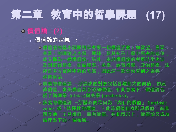 第二章 教育中的哲學課題 (17) 價值論：(2) n 價值論的定義 ： 價值論的基本課題則是考察一切價值活動（如欲望、喜惡、 美善）的理論之本質、準據，及其在形上學中所占的地位， 此又稱為一般價值論。另外，由於價值論的考察時常也涉 及到實踐哲學，如倫理學、美學、教育哲學、政治哲學、法 律哲學等實際學科的考慮，因此這一部分也就稱之為特 殊價值論。 廣義的價值論