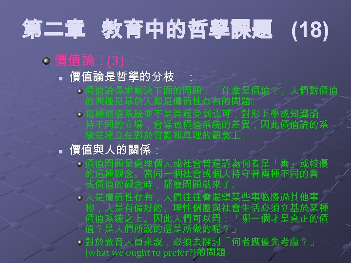 第二章 教育中的哲學課題 (18) 價值論：(3) n 價值論是哲學的分枝 ： 價值論尋求解決下面的問題：「什麼是價值？」人們對價值 的興趣是基於人類是價值性存有的問題。 每種價值系統並不是普遍受到認可，對形上學或知識論 持不同的立場，會導致價值系統的差異，因此價值論的系 統是建立在對於實體和真理的觀念上。 n 價值與人的關係：