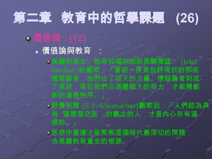 第二章 教育中的哲學課題 (26) 價值論：(12) n 價值論與教育 ： 美國前衛生、教育和福利部部長顧德諾 (John Gardner)的觀察：「曾經一度是批評現狀的那些 懷疑論者，他們出了很大的力量。懷疑論者則成 了現狀，現在我們必須盡極大的努力，才能開創 新的道德秩序。」 舒曼契爾