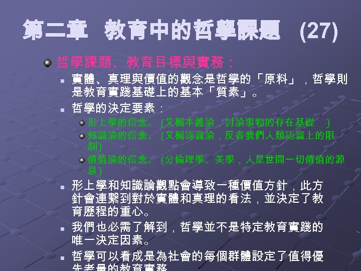 第二章 教育中的哲學課題 (27) 哲學課題、教育目標與實務： n n 實體、真理與價值的觀念是哲學的「原料」，哲學則 是教育實踐基礎上的基本「質素」。 哲學的決定要素： 形上學的信念。 (又稱本體論，討論事物的存在基礎 ) 知識論的信念。 (又稱認識論，反省我們人類認識上的限