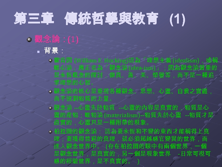 第三章 傳統哲學與教育 (1) 觀念論：(1) n 背景： 霍肯因 (William E. Hocking)認為「理想主義 (idealism)，或稱 唯心論」應正名為「觀念論 (idea-ism)」；因為觀念論著重的 是永恆概念的探討，像真、善、美、榮譽等，而不是一種追