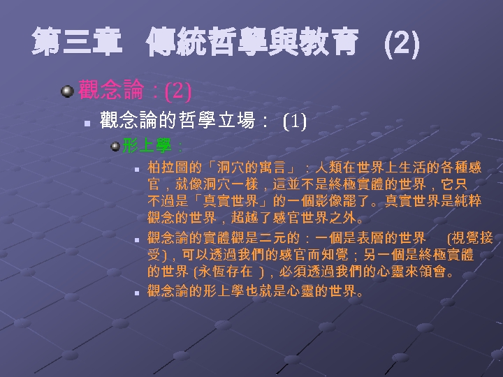 第三章 傳統哲學與教育 (2) 觀念論：(2) n 觀念論的哲學立場： (1) 形上學： n n n 柏拉圖的「洞穴的寓言」：人類在世界上生活的各種感 官，就像洞穴一樣，這並不是終極實體的世界，它只 不過是「真實世界」的一個影像罷了。真實世界是純粹