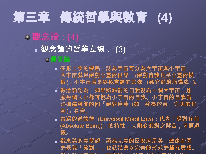 第三章 傳統哲學與教育 (4) 觀念論：(4) n 觀念論的哲學立場： (3) 價值論： n n 在形上學的觀點：認為宇宙可分為大宇宙與小宇宙； 大宇宙就是絕對心靈的世界 (絕對自我且是心靈的模 板