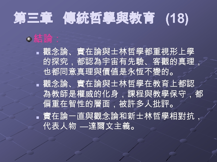 第三章 傳統哲學與教育 (18) 結論： n n n 觀念論、實在論與士林哲學都重視形上學 的探究，都認為宇宙有先驗、客觀的真理， 也都同意真理與價值是永恆不變的。 觀念論、實在論與士林哲學在教育上都認 為教師是權威的化身，課程與教學保守，都 偏重在智性的層面，被許多人批評。 實在論一直與觀念論和新士林哲學相對抗，