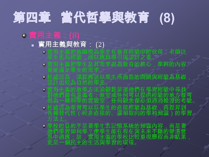 第四章 當代哲學與教育 (8) 實用主義：(8) n 實用主義與教育： (2) 實用主義把教師視為學生在教育經驗中的伙伴，老師比 學生更有經驗，所以應負導引與設計之責。 實用主義把學生及其需求視為教育的核心，學科的內容 要能滿足學生的需求。 杜威認為，課程應該以學生所面臨的問題與經驗為基礎， 設計出較為自然的單元。 實用主義的教學方法論觀點是讓他們在學習經驗中尋找