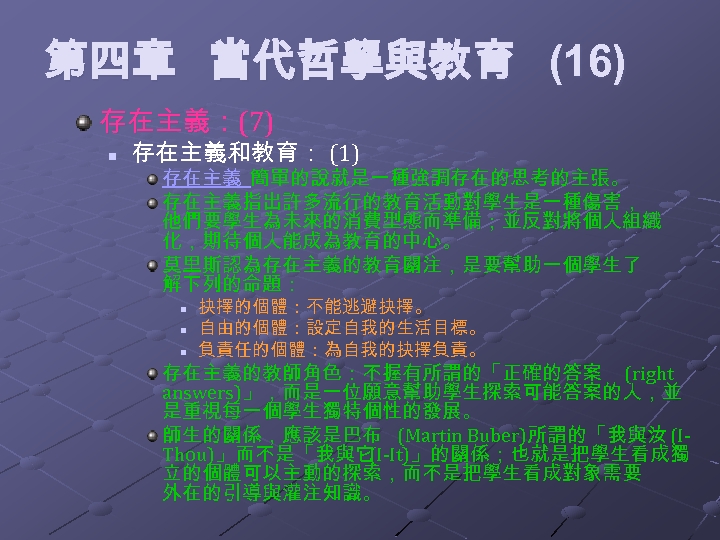 第四章 當代哲學與教育 (16) 存在主義：(7) n 存在主義和教育： (1) 存在主義 簡單的說就是一種強調存在的思考的主張。 存在主義指出許多流行的教育活動對學生是一種傷害， 他們要學生為未來的消費型態而準備；並反對將個人組織 化，期待個人能成為教育的中心。 莫里斯認為存在主義的教育關注，是要幫助一個學生了 解下列的命題：