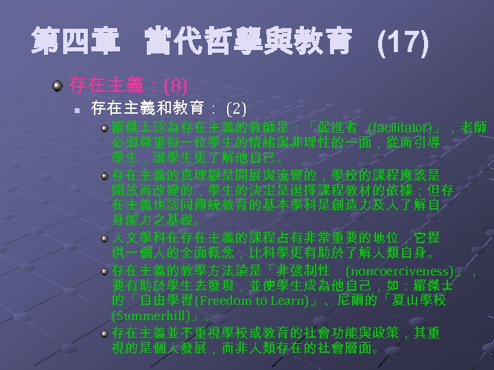 第四章 當代哲學與教育 (17) 存在主義：(8) n 存在主義和教育： (2) 羅傑士認為存在主義的教師是：「促進者 (facilitator)」，老師 必須尊重每一位學生的情緒與非理性的一面，從而引導 學生，讓學生更了解他自己。 存在主義的真理觀是開展與流變的，學校的課程應該是 開放而改變的，學生的決定是選擇課程教材的依據；但存 在主義也認同傳統教育的基本學科是創造力及人了解自