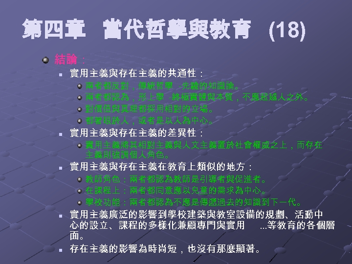 第四章 當代哲學與教育 (18) 結論： n 實用主義與存在主義的共通性： 兩者都反對，傳統哲學 -先驗的知識論。 兩者都認為，形上學 -終極實體與本質，不應超越人之外。 對價值與真理都採用相對的立場。 都著眼於人，或者是以人為中心。 n 實用主義與存在主義的差異性：