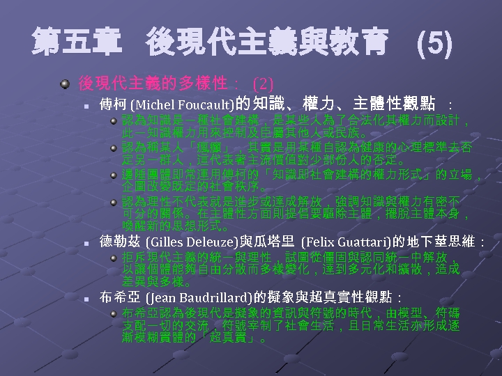 第五章 後現代主義與教育 (5) 後現代主義的多樣性： (2) n 傅柯 (Michel Foucault)的知識、權力、主體性觀點 ： 認為知識是一種社會建構，是某些人為了合法化其權力而設計， 此一知識權力用來控制及臣屬其他人或民族。 認為稱某人「瘋癲」，其實是用某種自認為健康的心理標準去否 定另一群人，這代表著主流價值對少部份人的否定。