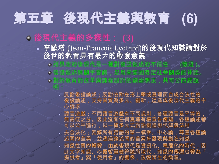  第五章 後現代主義與教育 (6) 後現代主義的多樣性： (3) n 李歐塔 (Jean-Francois Lyotard)的後現代知識論對於 後世的教育具有最大的啟發意義： 所界定的後現代是一種對後設敘述的不信任 (懷疑 )。