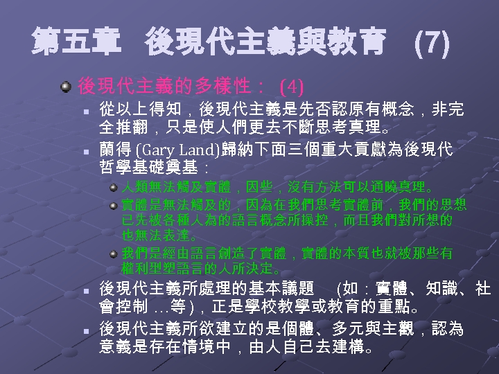第五章 後現代主義與教育 (7) 後現代主義的多樣性： (4) n n 從以上得知，後現代主義是先否認原有概念，非完 全推翻，只是使人們更去不斷思考真理。 蘭得 (Gary Land)歸納下面三個重大貢獻為後現代 哲學基礎奠基： 人類無法觸及實體，因些，沒有方法可以通曉真理。