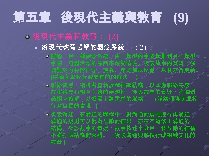 第五章 後現代主義與教育 (9) 後現代主義和教育： (2) n 後現代教育哲學的觀念系統 ： (2) 隱喻：是一種觀念系統，由一類型的事物類推到另一類型 事物，可創造新的意向來改變情境。後設故事的質疑：強 調對於寄存的信念、規範、原則加以反動，以利才智更新。 (隱喻與學校行政問題的的解決 )