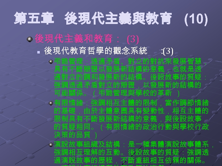 第五章 後現代主義與教育 (10) 後現代主義和教育： (3) n 後現代教育哲學的觀念系統 ： (3) 弔詭管理：透過矛盾、對立的對抗來發展智慧， 具有不斷辯證以發展新結構的意義，也就是透 過對立的調和發展新的結構。後設故事的質疑： 強調透過矛盾對立的辯證，以發展新的結構的 可能關係。（弔詭管理與學校的革新