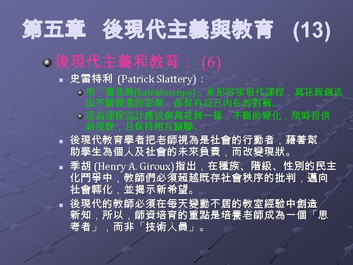  第五章 後現代主義與教育 (13) 後現代主義和教育： (6) n 史雷特利 (Patrick Slattery)： 用「萬花筒(kaleidoscope)」來形容後現代課程，萬花筒創造 出不斷變遷的影像，卻保有自己內在的對稱。 認為課程設計應該像萬花筒一樣，不斷的變化，隨時提供 新視野，且保持相互關聯。