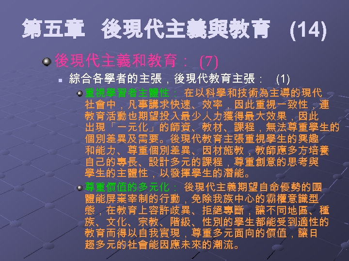 第五章 後現代主義與教育 (14) 後現代主義和教育： (7) n 綜合各學者的主張，後現代教育主張： (1) 重視學習者主體性： 在以科學和技術為主導的現代 社會中，凡事講求快速、效率，因此重視一致性，連 教育活動也期望投入最少人力獲得最大效果，因此 出現「一元化」的師資、教材、課程，無法尊重學生的