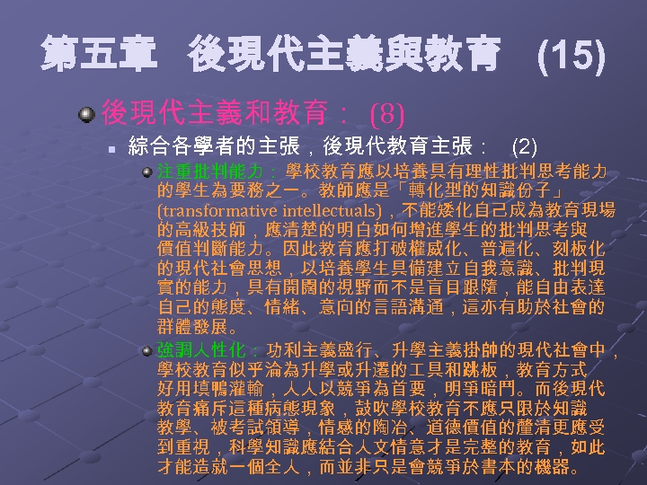  第五章 後現代主義與教育 (15) 後現代主義和教育： (8) n 綜合各學者的主張，後現代教育主張： (2) 注重批判能力： 學校教育應以培養具有理性批判思考能力 的學生為要務之一。教師應是「轉化型的知識份子」 (transformative intellectuals)，不能矮化自己成為教育現場