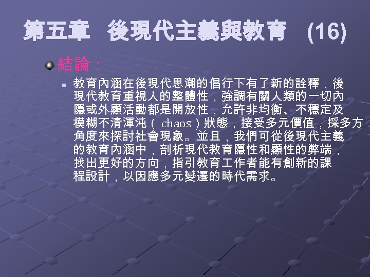  第五章 後現代主義與教育 (16) 結論： n 教育內涵在後現代思潮的倡行下有了新的詮釋，後 現代教育重視人的整體性，強調有關人類的一切內 隱或外顯活動都是開放性，允許非均衡、不穩定及 模糊不清渾沌（ chaos）狀態，接受多元價值，採多方 角度來探討社會現象。並且，我們可從後現代主義 的教育內涵中，剖析現代教育隱性和顯性的弊端， 找出更好的方向，指引教育