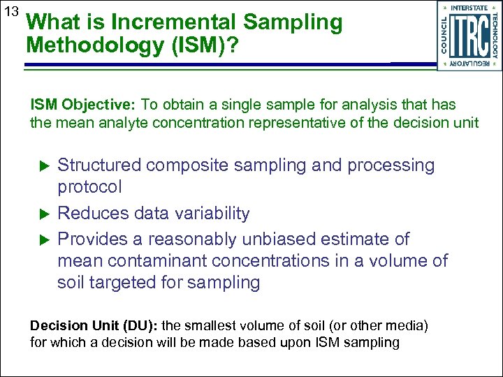 13 What is Incremental Sampling Methodology (ISM)? ISM Objective: To obtain a single sample