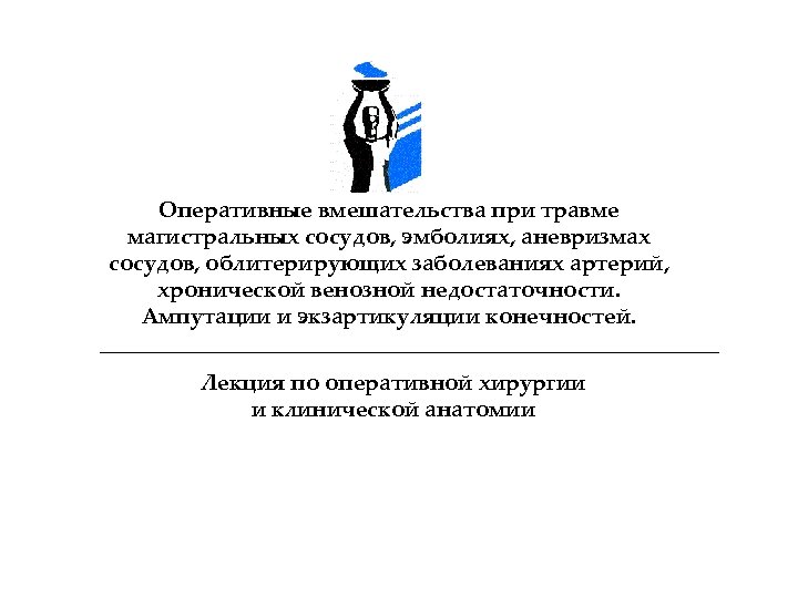 Оперативные вмешательства при травме магистральных сосудов, эмболиях, аневризмах сосудов, облитерирующих заболеваниях артерий, хронической венозной