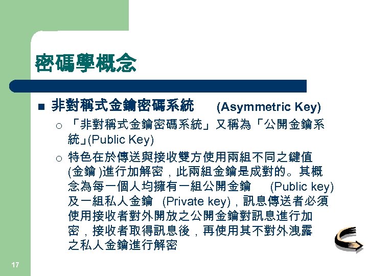 密碼學概念 n 非對稱式金鑰密碼系統 ¡ ¡ 17 (Asymmetric Key) 「非對稱式金鑰密碼系統」又稱為「公開金鑰系 統」 (Public Key) 特色在於傳送與接收雙方使用兩組不同之鍵值 (金鑰