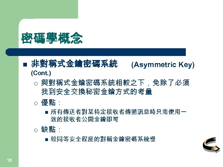 密碼學概念 n 非對稱式金鑰密碼系統 (Asymmetric Key) (Cont. ) ¡ ¡ 與對稱式金鑰密碼系統相較之下，免除了必須 找到安全交換秘密金鑰方式的考量 優點： n ¡