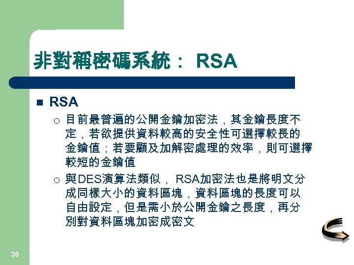 非對稱密碼系統： RSA n RSA ¡ ¡ 30 目前最普遍的公開金鑰加密法，其金鑰長度不 定，若欲提供資料較高的安全性可選擇較長的 金鑰值；若要顧及加解密處理的效率，則可選擇 較短的金鑰值 與 DES演算法類似， RSA加密法也是將明文分