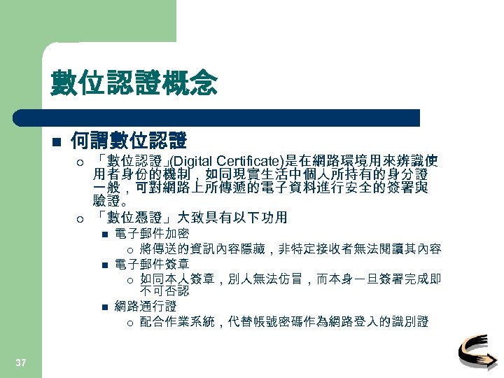 數位認證概念 n 何謂數位認證 ¡ ¡ 「數位認證」 (Digital Certificate)是在網路環境用來辨識使 用者身份的機制，如同現實生活中個人所持有的身分證 一般，可對網路上所傳遞的電子資料進行安全的簽署與 驗證。 「數位憑證」大致具有以下功用 n n