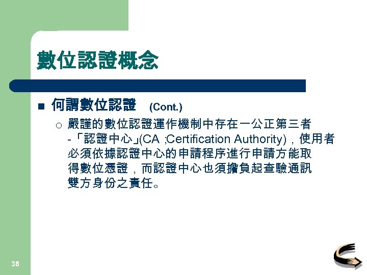 數位認證概念 n 何謂數位認證 ¡ 38 (Cont. ) 嚴謹的數位認證運作機制中存在一公正第三者 -「認證中心」 (CA； Certification Authority)，使用者 必須依據認證中心的申請程序進行申請方能取 得數位憑證，而認證中心也須擔負起查驗通訊