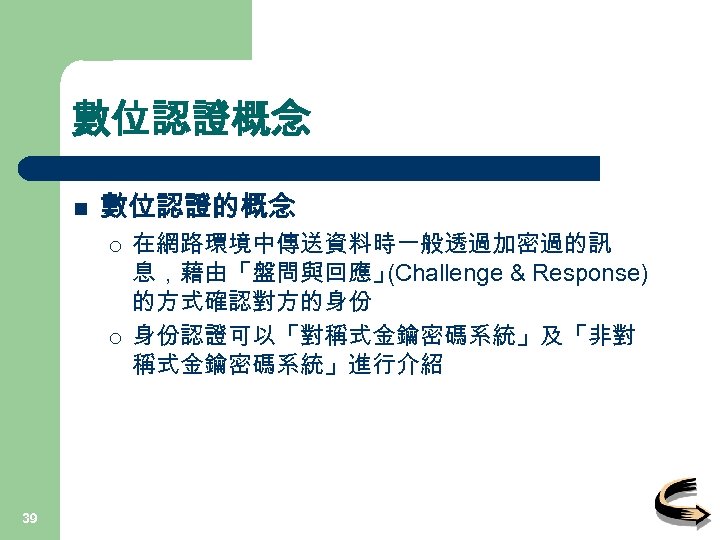 數位認證概念 n 數位認證的概念 ¡ ¡ 39 在網路環境中傳送資料時一般透過加密過的訊 息，藉由「盤問與回應」 (Challenge & Response) 的方式確認對方的身份 身份認證可以「對稱式金鑰密碼系統」及「非對 稱式金鑰密碼系統」進行介紹