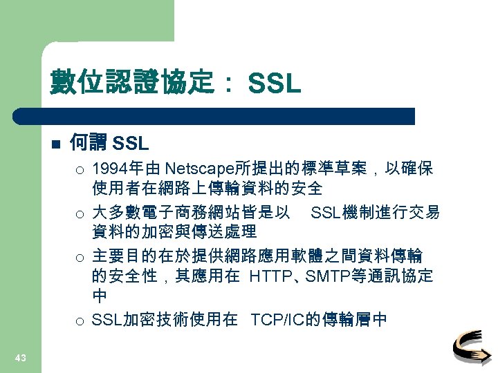 數位認證協定： SSL n 何謂 SSL ¡ ¡ 43 1994年由 Netscape所提出的標準草案，以確保 使用者在網路上傳輸資料的安全 大多數電子商務網站皆是以 SSL機制進行交易 資料的加密與傳送處理