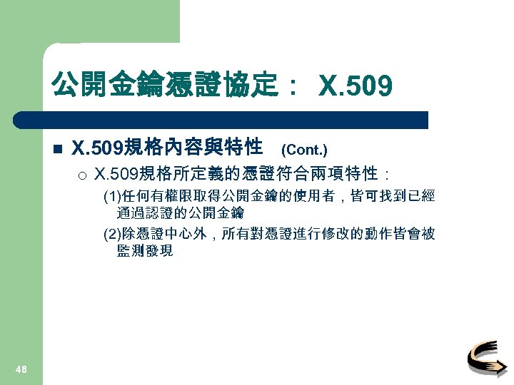 公開金鑰憑證協定： X. 509 n X. 509規格內容與特性 ¡ (Cont. ) X. 509規格所定義的憑證符合兩項特性： (1)任何有權限取得公開金鑰的使用者，皆可找到已經 通過認證的公開金鑰 (2)除憑證中心外，所有對憑證進行修改的動作皆會被